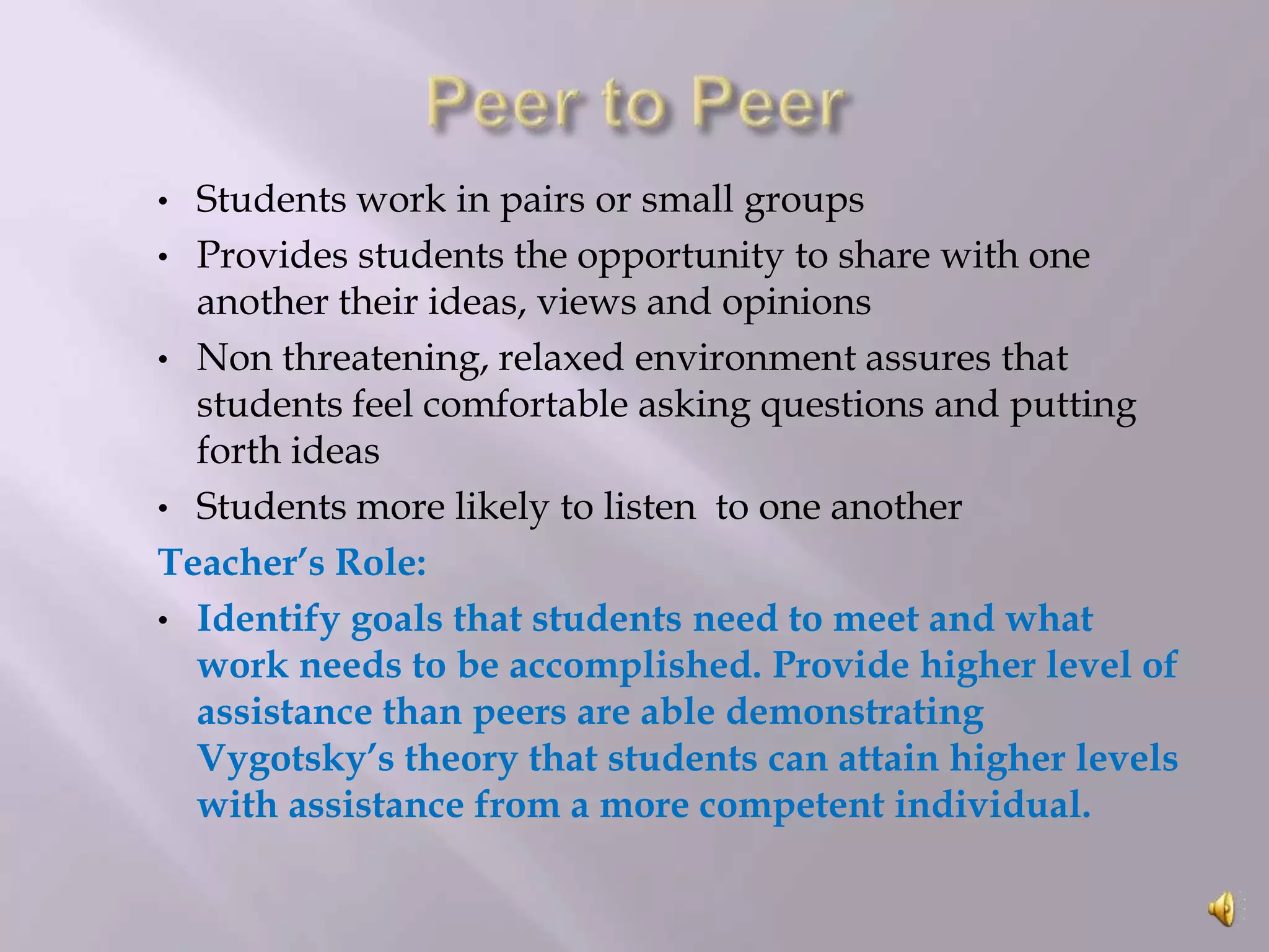 Students work in pairs or small groups
• Provides students the opportunity to share with one
another their ideas, views and opinions
• Non threatening, relaxed environment assures that
students feel comfortable asking questions and putting
forth ideas
• Students more likely to listen to one another
Teacher’s Role:
• Identify goals that students need to meet and what
work needs to be accomplished. Provide higher level of
assistance than peers are able demonstrating
Vygotsky’s theory that students can attain higher levels
with assistance from a more competent individual.
•

 