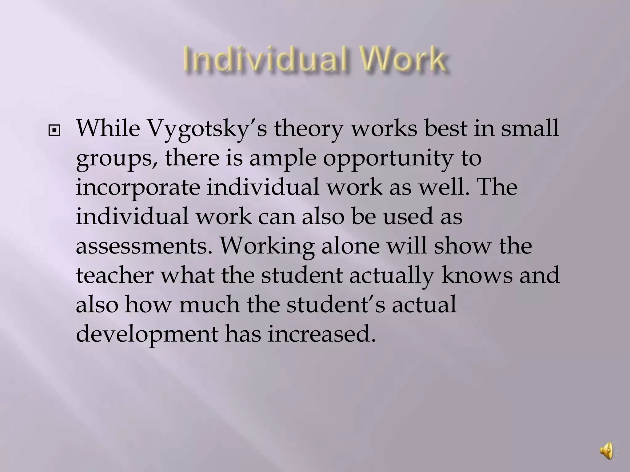 

While Vygotsky’s theory works best in small
groups, there is ample opportunity to
incorporate individual work as well. The
individual work can also be used as
assessments. Working alone will show the
teacher what the student actually knows and
also how much the student’s actual
development has increased.

 