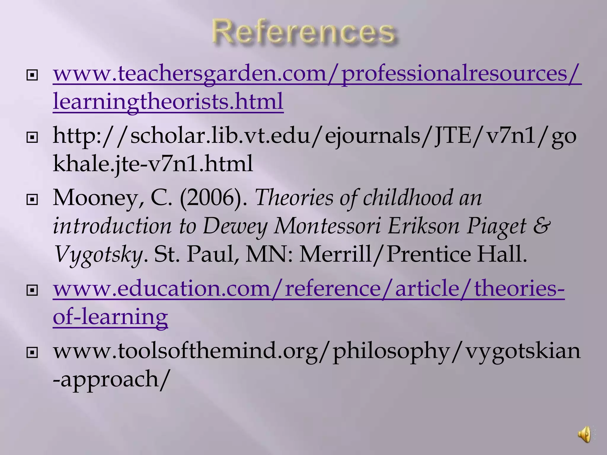 









www.teachersgarden.com/professionalresources/
learningtheorists.html
http://scholar.lib.vt.edu/ejournals/JTE/v7n1/go
khale.jte-v7n1.html
Mooney, C. (2006). Theories of childhood an
introduction to Dewey Montessori Erikson Piaget &
Vygotsky. St. Paul, MN: Merrill/Prentice Hall.
www.education.com/reference/article/theoriesof-learning
www.toolsofthemind.org/philosophy/vygotskian
-approach/

 