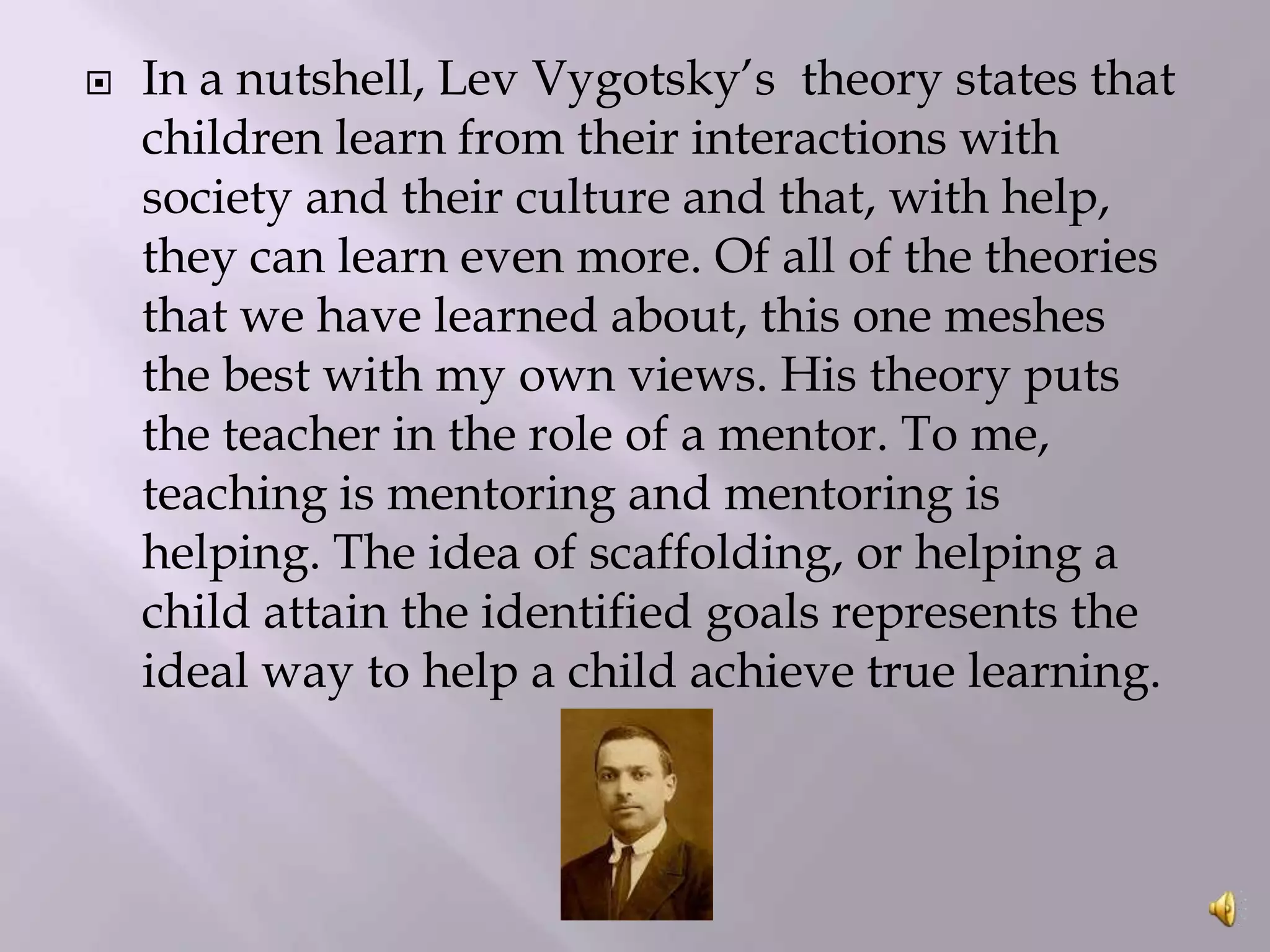 

In a nutshell, Lev Vygotsky’s theory states that
children learn from their interactions with
society and their culture and that, with help,
they can learn even more. Of all of the theories
that we have learned about, this one meshes
the best with my own views. His theory puts
the teacher in the role of a mentor. To me,
teaching is mentoring and mentoring is
helping. The idea of scaffolding, or helping a
child attain the identified goals represents the
ideal way to help a child achieve true learning.

 