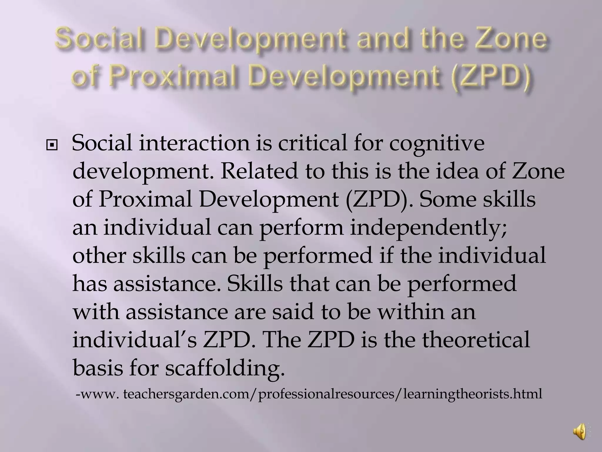 

Social interaction is critical for cognitive
development. Related to this is the idea of Zone
of Proximal Development (ZPD). Some skills
an individual can perform independently;
other skills can be performed if the individual
has assistance. Skills that can be performed
with assistance are said to be within an
individual’s ZPD. The ZPD is the theoretical
basis for scaffolding.
-www. teachersgarden.com/professionalresources/learningtheorists.html

 