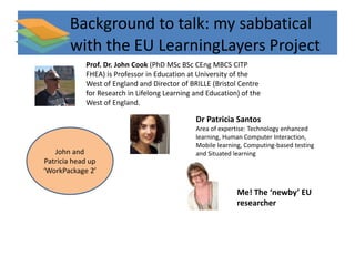 Background to talk: my sabbatical 
with the EU LearningLayers Project 
Prof. Dr. John Cook (PhD MSc BSc CEng MBCS CITP 
FHEA) is Professor in Education at University of the 
West of England and Director of BRILLE (Bristol Centre 
for Research in Lifelong Learning and Education) of the 
West of England. 
Dr Patricia Santos 
Area of expertise: Technology enhanced 
learning, Human Computer Interaction, 
Mobile learning, Computing-based testing 
and Situated learning 
Me! The ‘newby’ EU 
researcher 
John and 
Patricia head up 
‘WorkPackage 2’ 
 