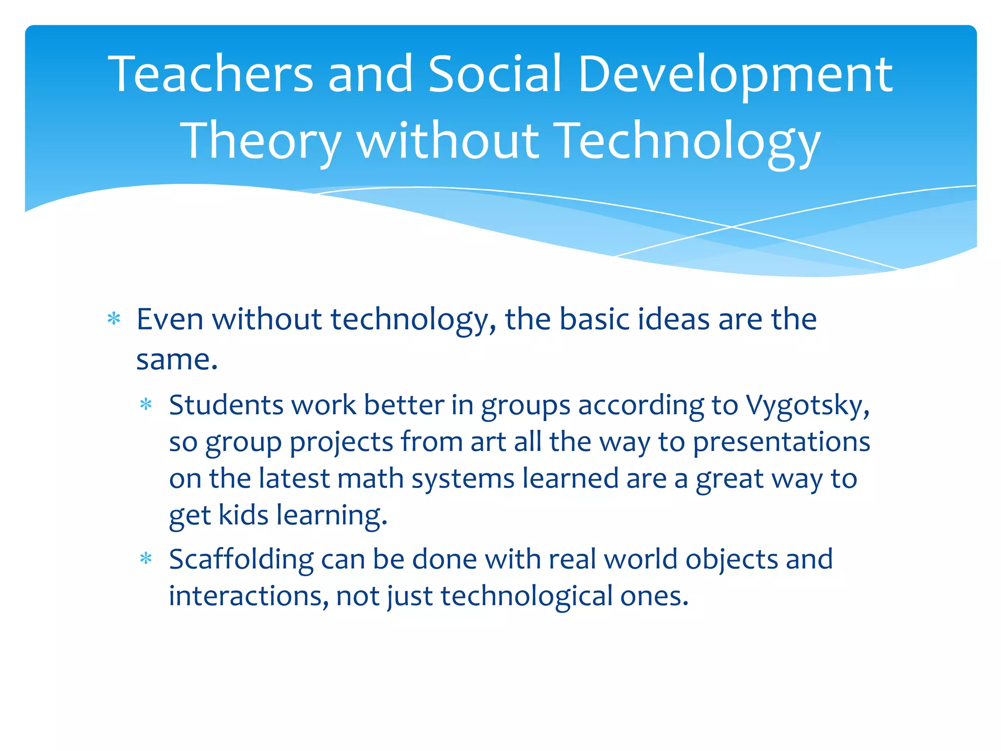 Teachers and Social Development
   Theory without Technology


 Even without technology, the basic ideas are the
 same.
   Students work better in groups according to Vygotsky,
   so group projects from art all the way to presentations
   on the latest math systems learned are a great way to
   get kids learning.
   Scaffolding can be done with real world objects and
   interactions, not just technological ones.
 