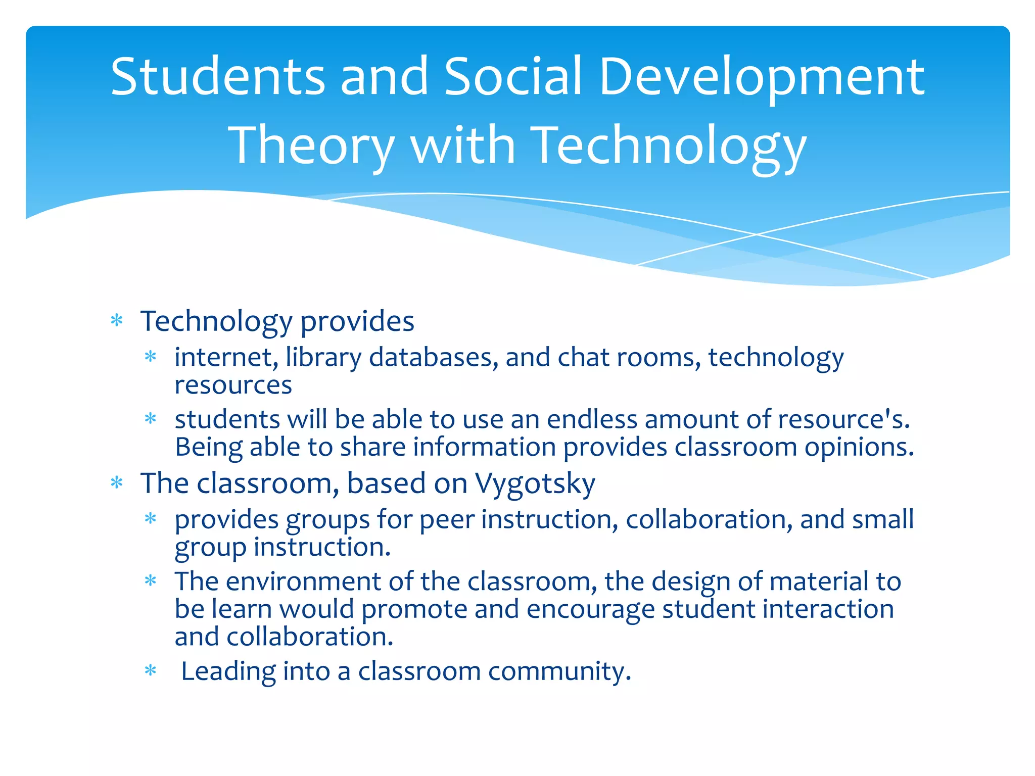 Students and Social Development
    Theory with Technology

 Technology provides
   internet, library databases, and chat rooms, technology
   resources
   students will be able to use an endless amount of resource's.
   Being able to share information provides classroom opinions.
 The classroom, based on Vygotsky
   provides groups for peer instruction, collaboration, and small
   group instruction.
   The environment of the classroom, the design of material to
   be learn would promote and encourage student interaction
   and collaboration.
   Leading into a classroom community.
 