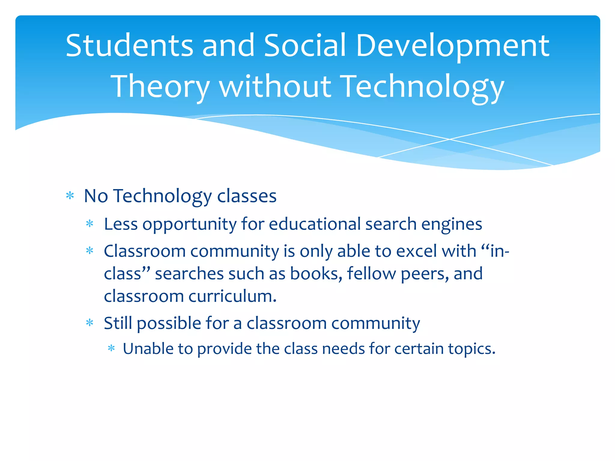 Students and Social Development
   Theory without Technology


 No Technology classes
   Less opportunity for educational search engines
   Classroom community is only able to excel with “in-
   class” searches such as books, fellow peers, and
   classroom curriculum.
   Still possible for a classroom community
     Unable to provide the class needs for certain topics.
 