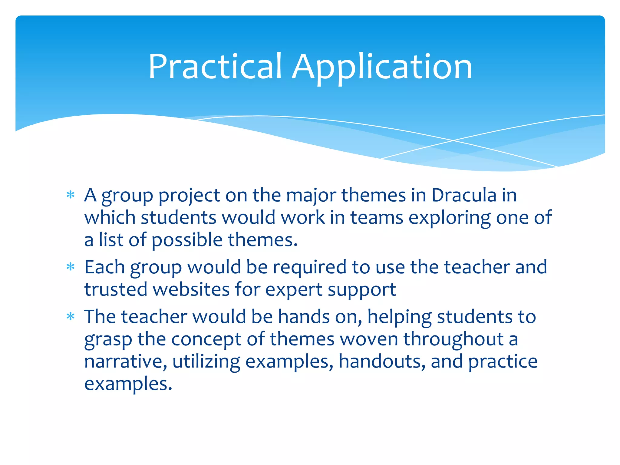 Practical Application


A group project on the major themes in Dracula in
which students would work in teams exploring one of
a list of possible themes.
Each group would be required to use the teacher and
trusted websites for expert support
The teacher would be hands on, helping students to
grasp the concept of themes woven throughout a
narrative, utilizing examples, handouts, and practice
examples.
 