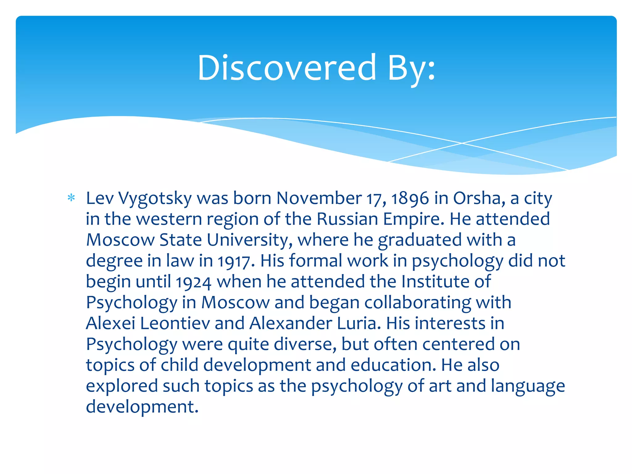 Discovered By:


Lev Vygotsky was born November 17, 1896 in Orsha, a city
in the western region of the Russian Empire. He attended
Moscow State University, where he graduated with a
degree in law in 1917. His formal work in psychology did not
begin until 1924 when he attended the Institute of
Psychology in Moscow and began collaborating with
Alexei Leontiev and Alexander Luria. His interests in
Psychology were quite diverse, but often centered on
topics of child development and education. He also
explored such topics as the psychology of art and language
development.
 