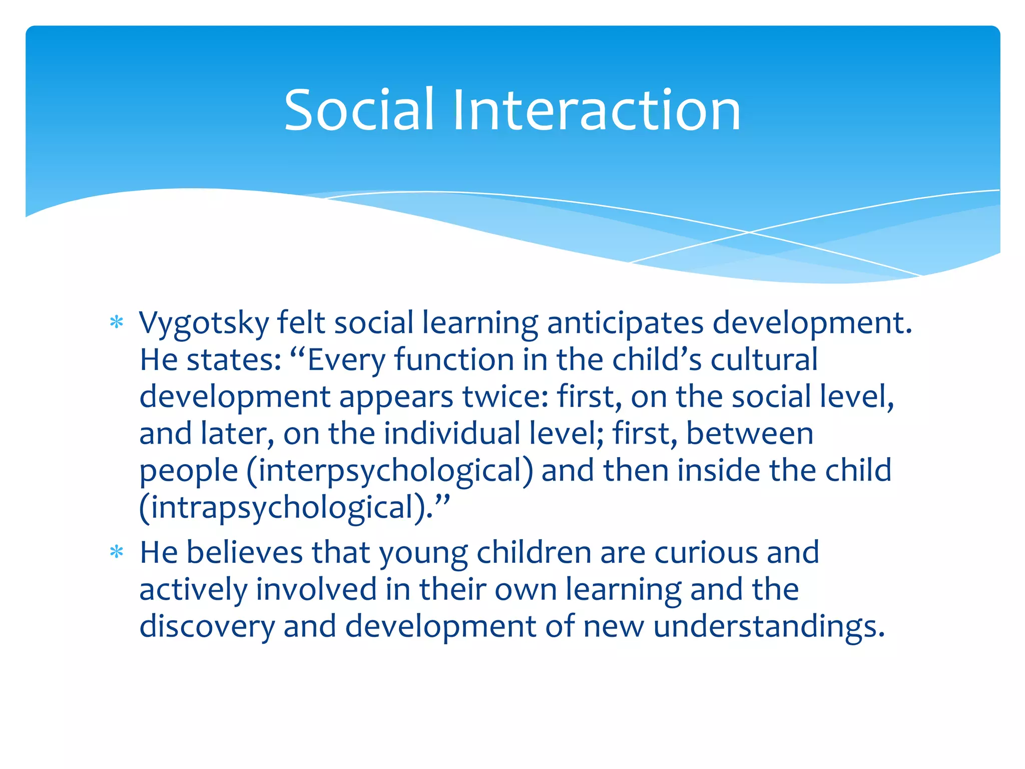 Social Interaction


Vygotsky felt social learning anticipates development.
He states: “Every function in the child’s cultural
development appears twice: first, on the social level,
and later, on the individual level; first, between
people (interpsychological) and then inside the child
(intrapsychological).”
He believes that young children are curious and
actively involved in their own learning and the
discovery and development of new understandings.
 