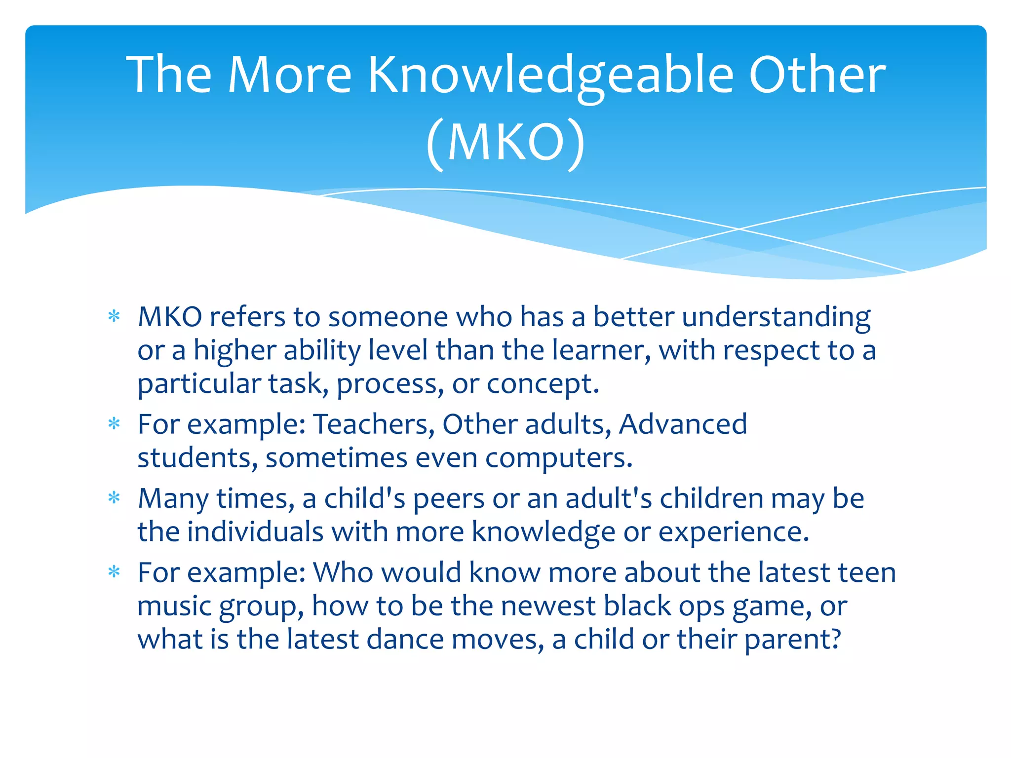 The More Knowledgeable Other
           (MKO)

MKO refers to someone who has a better understanding
or a higher ability level than the learner, with respect to a
particular task, process, or concept.
For example: Teachers, Other adults, Advanced
students, sometimes even computers.
Many times, a child's peers or an adult's children may be
the individuals with more knowledge or experience.
For example: Who would know more about the latest teen
music group, how to be the newest black ops game, or
what is the latest dance moves, a child or their parent?
 