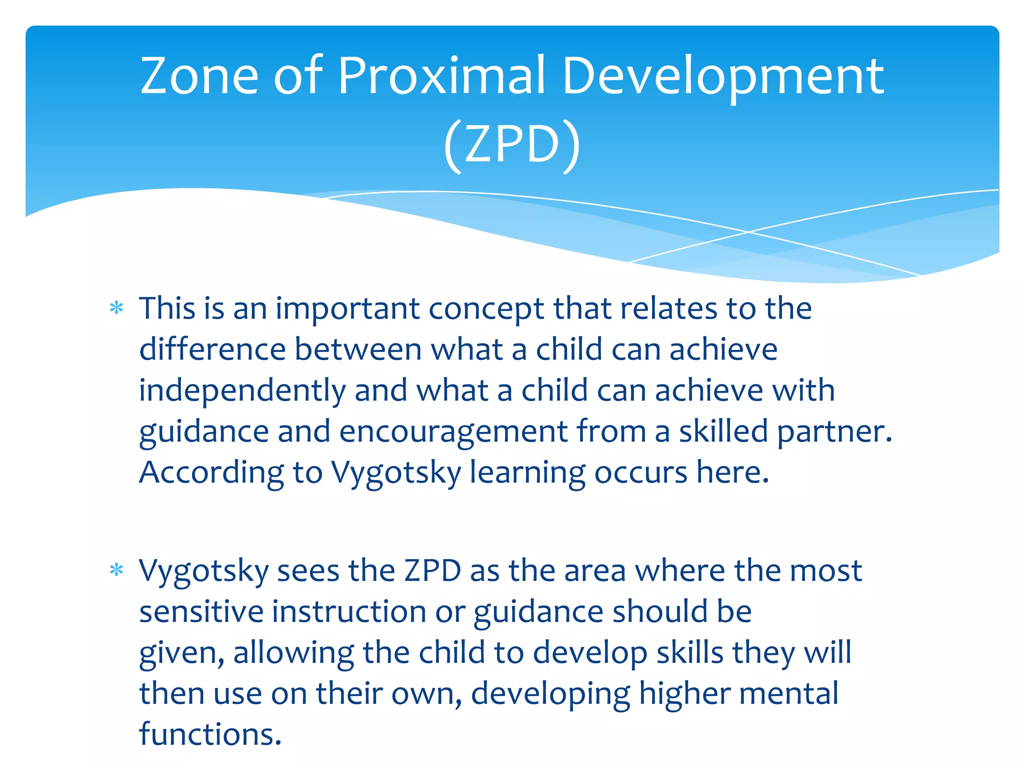 Zone of Proximal Development
            (ZPD)

This is an important concept that relates to the
difference between what a child can achieve
independently and what a child can achieve with
guidance and encouragement from a skilled partner.
According to Vygotsky learning occurs here.

Vygotsky sees the ZPD as the area where the most
sensitive instruction or guidance should be
given, allowing the child to develop skills they will
then use on their own, developing higher mental
functions.
 