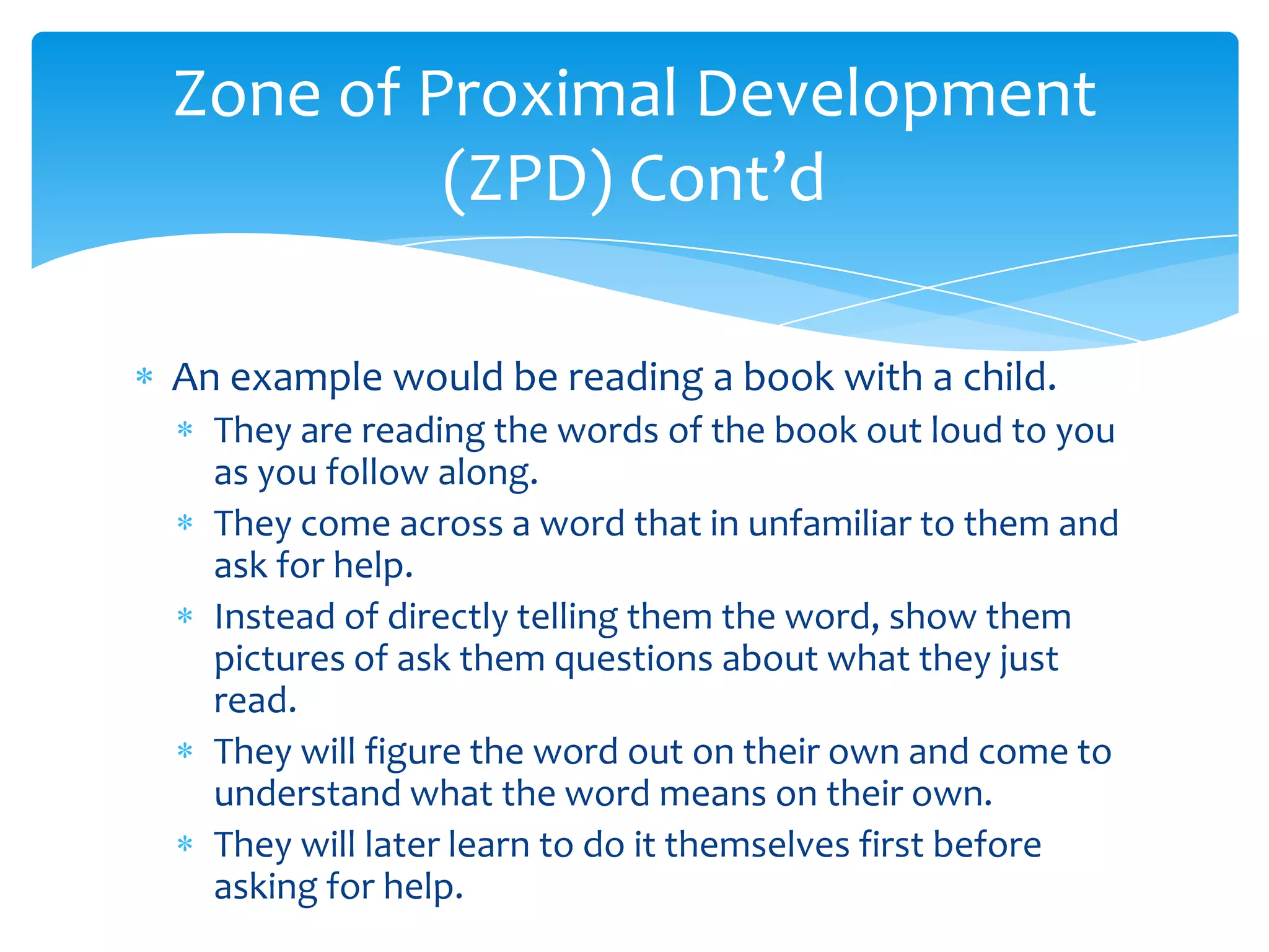 Zone of Proximal Development
         (ZPD) Cont’d

An example would be reading a book with a child.
  They are reading the words of the book out loud to you
  as you follow along.
  They come across a word that in unfamiliar to them and
  ask for help.
  Instead of directly telling them the word, show them
  pictures of ask them questions about what they just
  read.
  They will figure the word out on their own and come to
  understand what the word means on their own.
  They will later learn to do it themselves first before
  asking for help.
 