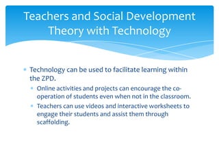 Teachers and Social Development
    Theory with Technology


 Technology can be used to facilitate learning within
 the ZPD.
   Online activities and projects can encourage the co-
   operation of students even when not in the classroom.
   Teachers can use videos and interactive worksheets to
   engage their students and assist them through
   scaffolding.
 
