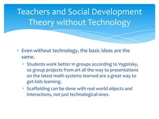Teachers and Social Development
   Theory without Technology


 Even without technology, the basic ideas are the
 same.
   Students work better in groups according to Vygotsky,
   so group projects from art all the way to presentations
   on the latest math systems learned are a great way to
   get kids learning.
   Scaffolding can be done with real world objects and
   interactions, not just technological ones.
 