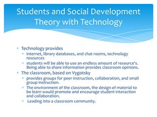 Students and Social Development
    Theory with Technology

 Technology provides
   internet, library databases, and chat rooms, technology
   resources
   students will be able to use an endless amount of resource's.
   Being able to share information provides classroom opinions.
 The classroom, based on Vygotsky
   provides groups for peer instruction, collaboration, and small
   group instruction.
   The environment of the classroom, the design of material to
   be learn would promote and encourage student interaction
   and collaboration.
   Leading into a classroom community.
 