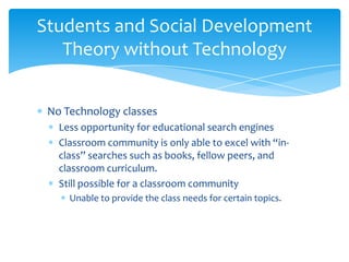 Students and Social Development
   Theory without Technology


 No Technology classes
   Less opportunity for educational search engines
   Classroom community is only able to excel with “in-
   class” searches such as books, fellow peers, and
   classroom curriculum.
   Still possible for a classroom community
     Unable to provide the class needs for certain topics.
 