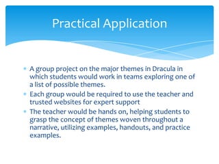 Practical Application


A group project on the major themes in Dracula in
which students would work in teams exploring one of
a list of possible themes.
Each group would be required to use the teacher and
trusted websites for expert support
The teacher would be hands on, helping students to
grasp the concept of themes woven throughout a
narrative, utilizing examples, handouts, and practice
examples.
 