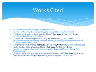 Works Cited


http://www.simplypsychology.org/vygotsky.html
http://www.learning-theories.com/vygotskys-social-learning-theory.html
[Learning in a Structured Environment. Photo]. Retrieved April 13, 2012, from:
http://www.hadd.ie/classroom.htm
[Zone of Proximal Development. Photo]. Retrieved April 13, 2012, from:
http://www.innovativelearning.com/educational_psychology/development/zone-of-
proximal-development.html
[Children in a Circle. Photo]. Retrieved April 13, 2012, from: http://www.voicesnow.org/
[Math Teacher Helping Student. Photo]. Retrieved April 13, 2012, from:
http://www.teachersalary.org/wp-content/uploads/2011/06/Teacher-Salary-Math-
Chalkboard.jpg
[Students and social Development theory with/without tech]. Retrieved April 13, 2012,
from: http://www.icpd.org/development_theory/SocialDevTheory.htm
 