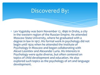Discovered By:


Lev Vygotsky was born November 17, 1896 in Orsha, a city
in the western region of the Russian Empire. He attended
Moscow State University, where he graduated with a
degree in law in 1917. His formal work in psychology did not
begin until 1924 when he attended the Institute of
Psychology in Moscow and began collaborating with
Alexei Leontiev and Alexander Luria. His interests in
Psychology were quite diverse, but often centered on
topics of child development and education. He also
explored such topics as the psychology of art and language
development.
 