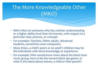 The More Knowledgeable Other
           (MKO)

MKO refers to someone who has a better understanding
or a higher ability level than the learner, with respect to a
particular task, process, or concept.
For example: Teachers, Other adults, Advanced
students, sometimes even computers.
Many times, a child's peers or an adult's children may be
the individuals with more knowledge or experience.
For example: Who would know more about the latest teen
music group, how to be the newest black ops game, or
what is the latest dance moves, a child or their parent?
 