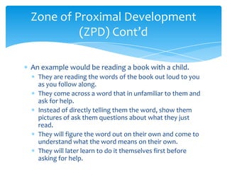 Zone of Proximal Development
         (ZPD) Cont’d

An example would be reading a book with a child.
  They are reading the words of the book out loud to you
  as you follow along.
  They come across a word that in unfamiliar to them and
  ask for help.
  Instead of directly telling them the word, show them
  pictures of ask them questions about what they just
  read.
  They will figure the word out on their own and come to
  understand what the word means on their own.
  They will later learn to do it themselves first before
  asking for help.
 