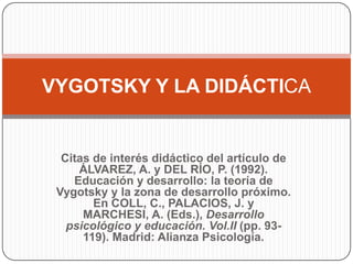 VYGOTSKY Y LA DIDÁCTICA


  Citas de interés didáctico del artículo de
     ÁLVAREZ, A. y DEL RÍO, P. (1992).
    Educación y desarrollo: la teoría de
 Vygotsky y la zona de desarrollo próximo.
        En COLL, C., PALACIOS, J. y
      MARCHESI, A. (Eds.), Desarrollo
   psicológico y educación. Vol.II (pp. 93-
      119). Madrid: Alianza Psicología.
 
