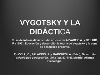 VYGOTSKY Y LA 
DIDÁCTICA 
Citas de interés didáctico del artículo de ÁLVAREZ, A. y DEL RÍO, 
P. (1992). Educación y desarrollo: la teoría de Vygotsky y la zona 
de desarrollo próximo. 
En COLL, C., PALACIOS, J. y MARCHESI, A. (Eds.), Desarrollo 
psicológico y educación. Vol.II (pp. 93-119). Madrid: Alianza 
Psicología. 
 