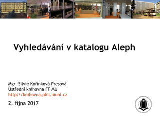 Vyhledávání v katalogu Aleph
Mgr. Silvie Kořínková Presová
Ústřední knihovna FF MU
http://knihovna.phil.muni.cz
2. října 2017
 