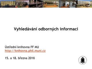 Vyhledávání odborných informací
Ústřední knihovna FF MU
http://knihovna.phil.muni.cz
15. a 18. března 2016
 