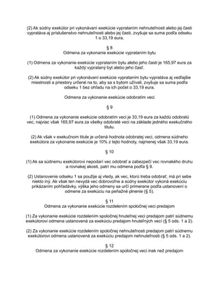 (2) Ak súdny exekútor pri vykonávaní exekúcie vyprataním nehnuteľnosti alebo jej časti
vypratáva aj príslušenstvo nehnuteľnosti alebo jej časti, zvyšuje sa suma podľa odseku
1 o 33,19 eura.
§8
Odmena za vykonanie exekúcie vyprataním bytu
(1) Odmena za vykonanie exekúcie vyprataním bytu alebo jeho časti je 165,97 eura za
každý vyprataný byt alebo jeho časť.
(2) Ak súdny exekútor pri vykonávaní exekúcie vyprataním bytu vypratáva aj vedľajšie
miestnosti a priestory určené na to, aby sa s bytom užívali, zvyšuje sa suma podľa
odseku 1 bez ohľadu na ich počet o 33,19 eura.
Odmena za vykonanie exekúcie odobratím veci
§9
(1) Odmena za vykonanie exekúcie odobratím veci je 33,19 eura za každú odobratú
vec, najviac však 165,97 eura za všetky odobraté veci na základe jedného exekučného
titulu.
(2) Ak však v exekučnom titule je určená hodnota odobratej veci, odmena súdneho
exekútora za vykonanie exekúcie je 10% z tejto hodnoty, najmenej však 33,19 eura.
§ 10
(1) Ak sa súdnemu exekútorovi nepodarí vec odobrať a zabezpečí vec rovnakého druhu
a rovnakej akosti, patrí mu odmena podľa § 9.
(2) Ustanovenie odseku 1 sa použije aj vtedy, ak vec, ktorú treba odobrať, má pri sebe
niekto iný. Ak však ten nevydá vec dobrovoľne a súdny exekútor vykoná exekúciu
prikázaním pohľadávky, výška jeho odmeny sa určí primerane podľa ustanovení o
odmene za exekúciu na peňažné plnenie (§ 5).
§ 11
Odmena za vykonanie exekúcie rozdelením spoločnej veci predajom
(1) Za vykonanie exekúcie rozdelením spoločnej hnuteľnej veci predajom patrí súdnemu
exekútorovi odmena ustanovená za exekúciu predajom hnuteľných vecí (§ 5 ods. 1 a 2).
(2) Za vykonanie exekúcie rozdelením spoločnej nehnuteľnosti predajom patrí súdnemu
exekútorovi odmena ustanovená za exekúciu predajom nehnuteľnosti (§ 5 ods. 1 a 2).
§ 12
Odmena za vykonanie exekúcie rozdelením spoločnej veci inak než predajom

 