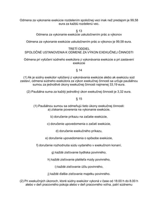 Odmena za vykonanie exekúcie rozdelením spoločnej veci inak než predajom je 99,58
eura za každú rozdelenú vec.
§ 13
Odmena za vykonanie exekúcie uskutočnením prác a výkonov
Odmena za vykonanie exekúcie uskutočnením prác a výkonov je 99,58 eura.
TRETÍ ODDIEL
SPOLOČNÉ USTANOVENIA K ODMENE ZA VÝKON EXEKUČNEJ ČINNOSTI
Odmena pri vylúčení súdneho exekútora z vykonávania exekúcie a pri zastavení
exekúcie
§ 14
(1) Ak je súdny exekútor vylúčený z vykonávania exekúcie alebo ak exekúciu súd
zastaví, odmena súdneho exekútora za výkon exekučnej činnosti sa určuje paušálnou
sumou za jednotlivé úkony exekučnej činnosti najmenej 33,19 eura.
(2) Paušálna suma za každý jednotlivý úkon exekučnej činnosti je 3,32 eura.
§ 15
(1) Paušálnou sumou sa odmeňujú tieto úkony exekučnej činnosti:
a) získanie poverenia na vykonanie exekúcie,
b) doručenie príkazu na začatie exekúcie,
c) doručenie upovedomenia o začatí exekúcie,
d) doručenie exekučného príkazu,
e) doručenie upovedomenia o spôsobe exekúcie,
f) doručenie rozhodnutia súdu vydaného v exekučnom konaní,
g) každé zisťovanie bydliska povinného,
h) každé zisťovanie platiteľa mzdy povinného,
i) každé zisťovanie účtu povinného,
j) každé ďalšie zisťovanie majetku povinného.
(2) Pri exekučných úkonoch, ktoré súdny exekútor vykoná v čase od 18.00 h do 8.00 h
alebo v deň pracovného pokoja alebo v deň pracovného voľna, patrí súdnemu

 