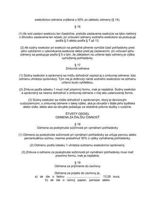 exekútorovi odmena zvýšená o 50% zo základu odmeny (§ 14).
§ 16
(1) Ak súd zastaví exekúciu len čiastočne, pretože zastavenia exekúcie sa týka niektorý
z dôvodov zastavenia len sčasti, pri určovaní odmeny súdneho exekútora sa postupuje
podľa § 5 alebo podľa § 7 až 13.
(2) Ak súdny exekútor pri exekúcii na peňažné plnenie vymôže časť pohľadávky pred
jeho vylúčením z vykonávania exekúcie alebo pred jej zastavením, pri určovaní jeho
odmeny sa postupuje podľa § 5 s tým, že základom na určenie tejto odmeny je výška
vymoženej pohľadávky.
§ 17
Zmluvná odmena
(1) Súdny exekútor a oprávnený sa môžu dohodnúť vopred aj o zmluvnej odmene; túto
odmenu uhrádza oprávnený. Tým nie je dotknutý nárok súdneho exekútora na odmenu
určenú touto vyhláškou.
(2) Zmluva podľa odseku 1 musí mať písomnú formu, inak je neplatná. Súdny exekútor
a oprávnený sa nesmú dohodnúť o zmluvnej odmene v inej ako ustanovenej forme.
(3) Súdny exekútor sa môže dohodnúť s oprávneným, ktorý je devízovým
cudzozemcom, o zmluvnej odmene v takej výške, aká je obvyklá v štáte jeho bydliska
alebo sídla, alebo aká sa obvykle požaduje za obdobné právne služby v cudzine.
ŠTVRTÝ ODDIEL
ODMENA ZA ĎALŠIU ČINNOSŤ
§ 18
Odmena za poskytnutie súčinnosti pri vymáhaní pohľadávky
(1) Odmena za poskytnutie súčinnosti pri vymáhaní pohľadávky sa určuje pevnou alebo
percentuálnou sumou; nesmie presiahnuť 50% z výšky vymáhanej pohľadávky.
(2) Odmenu podľa odseku 1 uhrádza súdnemu exekútorovi oprávnený.
(3) Zmluva o odmene za poskytnutie súčinnosti pri vymáhaní pohľadávky musí mať
písomnú formu, inak je neplatná.
§ 19
Odmena za prijímanie do úschovy
Odmena za prijatie do úschovy je,
a) ak ide o listinu ....................................... 13,28 eura,
b) ak ide o cenný papier, peniaze alebo

 
