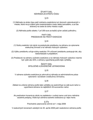 ŠTVRTÝ DIEL
NÁHRADA ZA STRATU ČASU
§ 23
(1) Náhrada za stratu času patrí súdnemu exekútorovi pri úkonoch vykonávaných v
mieste, ktoré nie je sídlom jeho exekútorského úradu alebo kancelárie, a za čas
strávený na ceste do tohto miesta a späť.
(2) Náhrada podľa odseku 1 je 0,66 eura za každú aj len začatú polhodinu.
PIATY DIEL
PREDDAVOK NA TROVY EXEKÚCIE
§ 24
(1) Súdny exekútor má nárok na poskytnutie preddavku na odmenu za vykonanie
exekučnej činnosti a na náhradu hotových výdavkov.
(2) Výšku preddavku určuje súdny exekútor. Pri určovaní preddavku postupuje tak, aby
nedochádzalo k preplatkom.
(3) Preddavok na odmenu súdneho exekútora a na náhradu hotových výdavkov nesmie
byť vyšší ako 50% z odmeny vypočítanej podľa tejto vyhlášky.
ŠIESTY DIEL
SPOLOČNÉ A ZÁVEREČNÉ USTANOVENIA
§ 25
V odmene súdneho exekútora je zahrnutá aj náhrada za administratívne práce
vykonané v súvislosti s exekučnou činnosťou.
§ 26
Základ na určenie odmeny podľa tejto vyhlášky sa zaokrúhľuje na celé eurá nahor a
vypočítaná odmena na najbližších 50 eurocentov nahor.
§ 27
Ak predmetom konania je nárok na zaplatenie v cudzej mene a ak tomu nebránia
osobitné predpisy, môže byť odmena súdneho exekútora aj v tejto mene.
§ 27a
Prechodné ustanovenie účinné od 1. mája 2008
V exekučných konaniach začatých do 30. apríla 2008 patrí exekútorovi odmena podľa

 
