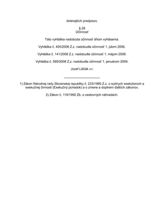 doterajších predpisov.
§ 28
Účinnosť
Táto vyhláška nadobúda účinnosť dňom vyhlásenia.
Vyhláška č. 405/2006 Z.z. nadobudla účinnosť 1. júlom 2006.
Vyhláška č. 141/2008 Z.z. nadobudla účinnosť 1. májom 2008.
Vyhláška č. 569/2008 Z.z. nadobudla účinnosť 1. januárom 2009.
Jozef Liščák v.r.
____________________
1) Zákon Národnej rady Slovenskej republiky č. 233/1995 Z.z. o súdnych exekútoroch a
exekučnej činnosti (Exekučný poriadok) a o zmene a doplnení ďalších zákonov.
2) Zákon č. 119/1992 Zb. o cestovných náhradách.

 