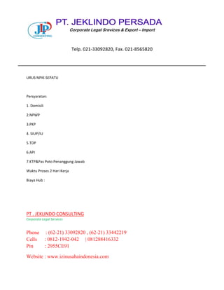 URUS NPIK-SEPATU
Persyaratan:
1. Domisili
2.NPWP
3.PKP
4. SIUP/IU
5.TDP
6.API
7.KTP&Pas Poto Penanggung Jawab
Waktu Proses 2 Hari Kerja
Biaya Hub :
PT . JEKLINDO CONSULTING
Corporate Legal Services
Phone : (62-21) 33092820 , (62-21) 33442219
Cells : 0812-1942-042 | 081288416332
Pin : 2955CE91
Website : www.izinusahaindonesia.com
Corporate Legal Srevices & Export – Import
Telp. 021-33092820, Fax. 021-8565820
 