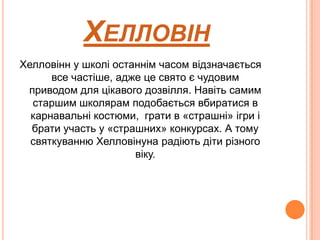 ХЕЛЛОВІН
Хелловінн у школі останнім часом відзначається
все частіше, адже це свято є чудовим
приводом для цікавого дозвілля. Навіть самим
старшим школярам подобається вбиратися в
карнавальні костюми, грати в «страшні» ігри і
брати участь у «страшних» конкурсах. А тому
святкуванню Хелловінуна радіють діти різного
віку.

 