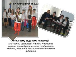 СУПЕР-КОЗАК ШКОЛИ 2013

Козацькому роду нема переводу!
Ми – юний цвіт нової України, Частинка
славної великої родини, Нам сподіватись,
мріяти, вершити, Іти в життя відважно і
відкрито.

 
