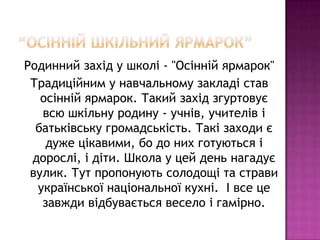 Родинний захід у школі - "Осінній ярмарок"
Традиційним у навчальному закладі став
осінній ярмарок. Такий захід згуртовує
всю шкільну родину - учнів, учителів і
батьківську громадськість. Такі заходи є
дуже цікавими, бо до них готуються і
дорослі, і діти. Школа у цей день нагадує
вулик. Тут пропонують солодощі та страви
української національної кухні. І все це
завжди відбувається весело і гамірно.

 