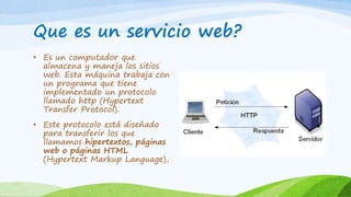 Que es un servicio web?
• Es un computador que
almacena y maneja los sitios
web. Esta máquina trabaja con
un programa que tiene
implementado un protocolo
llamado http (Hypertext
Transfer Protocol).
• Este protocolo está diseñado
para transferir los que
llamamos hipertextos, páginas
web o páginas HTML
(Hypertext Markup Language),
 