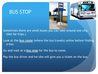 BUS STOP 
Sometimes there are small buses you can take around one city. 
(Not far trips.) 
Look at the bus route (where the bus travels) online before finding 
a bus. 
Go and wait at a bus stop for the bus to come. 
Pay the bus driver and he/she will give you a ticket on the bus. 
 