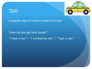 TAXI 
A popular way to travel in cities is by taxi. 
“How did you get here today?” 
“I took a taxi.”, “I traveled by taxi.”, “I got a taxi.” 
 