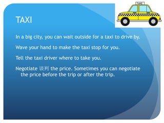 TAXI 
In a big city, you can wait outside for a taxi to drive by. 
Wave your hand to make the taxi stop for you. 
Tell the taxi driver where to take you. 
Negotiate 谈判the price. Sometimes you can negotiate 
the price before the trip or after the trip. 
 