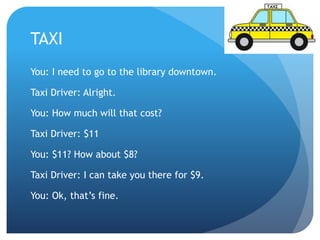 TAXI 
You: I need to go to the library downtown. 
Taxi Driver: Alright. 
You: How much will that cost? 
Taxi Driver: $11 
You: $11? How about $8? 
Taxi Driver: I can take you there for $9. 
You: Ok, that’s fine. 
 