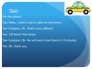TAXI 
(On the phone) 
You: Hello, I need a taxi to take me downtown. 
Taxi Company: Ok. What’s your address? 
You: 333 North Vine Street 
Taxi Company: Ok. We will send a taxi there in 15 minutes. 
You: Ok, thank you. 
 