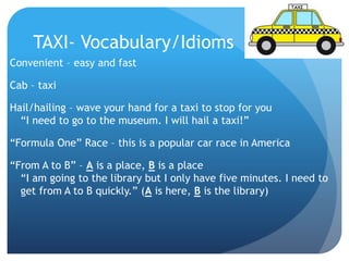 TAXI- Vocabulary/Idioms 
Convenient – easy and fast 
Cab – taxi 
Hail/hailing – wave your hand for a taxi to stop for you 
“I need to go to the museum. I will hail a taxi!” 
“Formula One” Race – this is a popular car race in America 
“From A to B” – A is a place, B is a place 
“I am going to the library but I only have five minutes. I need to 
get from A to B quickly.” (A is here, B is the library) 
 