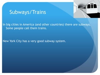 Subways/Trains 
In big cities in America (and other countries) there are subways. 
Some people call them trains. 
New York City has a very good subway system. 
 
