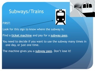 Subways/Trains 
FIRST: 
Look for this sign to know where the subway is. 
Find a ticket machine and pay for a subway pass. 
You need to decide if you want to use the subway many times in 
one day, or just one time. 
The machine gives you a subway pass. Don’t lose it! 
 