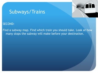 Subways/Trains 
SECOND: 
Find a subway map. Find which train you should take. Look at how 
many stops the subway will make before your destination. 
 