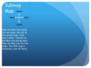 Subway 
Map North 
West East 
South 
Take the Blue Line south 
for two stops. Get off at 
the second stop. That 
stop is Main. Transfer to 
the Red Line and go east. 
Take the Red Line for five 
stops. The fifth stop is 
University. Get off there. 
 