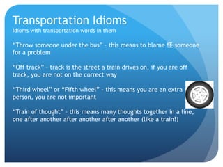 Transportation Idioms 
Idioms with transportation words in them 
“Throw someone under the bus” – this means to blame 怪someone 
for a problem 
“Off track” – track is the street a train drives on, if you are off 
track, you are not on the correct way 
“Third wheel” or “Fifth wheel” – this means you are an extra 
person, you are not important 
“Train of thought” – this means many thoughts together in a line, 
one after another after another after another (like a train!) 
 