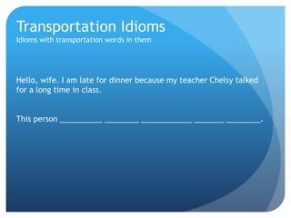 Transportation Idioms 
Idioms with transportation words in them 
Hello, wife. I am late for dinner because my teacher Chelsy talked 
for a long time in class. 
This person __________ ________ ____________ _______ ________. 
 